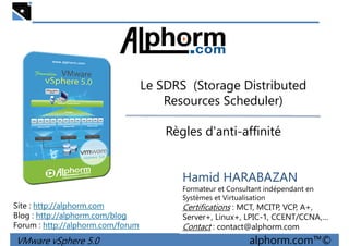 Le SDRS (Storage DistributedLe SDRS (Storage Distributed
Resources Scheduler)
Règles d'anti-affinité
VMware vSphere 5.0 alphorm.com™©
Hamid HARABAZAN
Formateur et Consultant indépendant en
Systèmes et Virtualisation
Certifications : MCT, MCITP, VCP, A+,
Server+, Linux+, LPIC-1, CCENT/CCNA,…
Contact : contact@alphorm.com
Site : http://alphorm.com
Blog : http://alphorm.com/blog
Forum : http://alphorm.com/forum
 