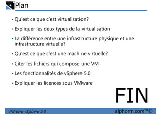 Plan
• Qu’est ce que c’est virtualisation?
• Expliquer les deux types de la virtualisation
• La différence entre une infrastructure physique et une• La différence entre une infrastructure physique et une
infrastructure virtuelle?
• Qu’est ce que c’est une machine virtuelle?
• Citer les fichiers qui compose une VM
• Les fonctionnalités de vSphere 5.0
VMware vSphere 5.0 alphorm.com™©
• Les fonctionnalités de vSphere 5.0
• Expliquer les licences sous VMware
FIN
 