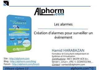 Les alarmesLes alarmes
Création d'alarmes pour surveiller un
événement
VMware vSphere 5.0 alphorm.com™©
Hamid HARABAZAN
Formateur et Consultant indépendant en
Systèmes et Virtualisation
Certifications : MCT, MCITP, VCP, A+,
Server+, Linux+, LPIC-1, CCENT/CCNA,…
Contact : contact@alphorm.com
Site : http://alphorm.com
Blog : http://alphorm.com/blog
Forum : http://alphorm.com/forum
 