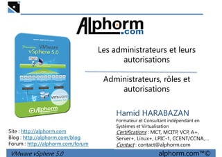 Les administrateurs et leursLes administrateurs et leurs
autorisations
Administrateurs, rôles et
autorisations
VMware vSphere 5.0 alphorm.com™©
Hamid HARABAZAN
Formateur et Consultant indépendant en
Systèmes et Virtualisation
Certifications : MCT, MCITP, VCP, A+,
Server+, Linux+, LPIC-1, CCENT/CCNA,…
Contact : contact@alphorm.com
Site : http://alphorm.com
Blog : http://alphorm.com/blog
Forum : http://alphorm.com/forum
 