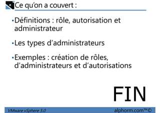 Ce qu’on a couvert :
•Définitions : rôle, autorisation et
administrateur
Les types d’administrateurs•Les types d’administrateurs
•Exemples : création de rôles,
d’administrateurs et d’autorisations
VMware vSphere 5.0 alphorm.com™©
FIN
 