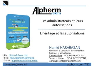 Les administrateurs et leursLes administrateurs et leurs
autorisations
L'héritage et les autorisations
VMware vSphere 5.0 alphorm.com™©
Hamid HARABAZAN
Formateur et Consultant indépendant en
Systèmes et Virtualisation
Certifications : MCT, MCITP, VCP, A+,
Server+, Linux+, LPIC-1, CCENT/CCNA,…
Contact : contact@alphorm.com
Site : http://alphorm.com
Blog : http://alphorm.com/blog
Forum : http://alphorm.com/forum
 