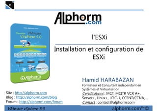 l'ESXil'ESXi
Installation et configuration de
ESXi
VMware vSphere 5.0 alphorm.com™©
Hamid HARABAZAN
Formateur et Consultant indépendant en
Systèmes et Virtualisation
Certifications : MCT, MCITP, VCP, A+,
Server+, Linux+, LPIC-1, CCENT/CCNA,…
Contact : contact@alphorm.com
Site : http://alphorm.com
Blog : http://alphorm.com/blog
Forum : http://alphorm.com/forum
 