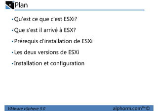 Plan
•Qu’est ce que c’est ESXi?
•Que s’est il arrivé à ESX?
Prérequis d’installation de ESXi•Prérequis d’installation de ESXi
•Les deux versions de ESXi
•Installation et configuration
VMware vSphere 5.0 alphorm.com™©
 