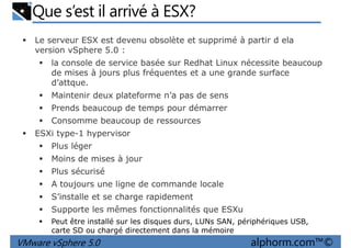 Que s’est il arrivé à ESX?
Le serveur ESX est devenu obsolète et supprimé à partir d ela
version vSphere 5.0 :
la console de service basée sur Redhat Linux nécessite beaucoup
de mises à jours plus fréquentes et a une grande surface
d’attque.d’attque.
Maintenir deux plateforme n’a pas de sens
Prends beaucoup de temps pour démarrer
Consomme beaucoup de ressources
ESXi type-1 hypervisor
Plus léger
Moins de mises à jour
VMware vSphere 5.0 alphorm.com™©
Plus sécurisé
A toujours une ligne de commande locale
S’installe et se charge rapidement
Supporte les mêmes fonctionnalités que ESXu
Peut être installé sur les disques durs, LUNs SAN, périphériques USB,
carte SD ou chargé directement dans la mémoire
 