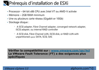 Prérequis d’installation de ESXi
• Processor – 64-bit x86 CPU avec Intel VT ou AMD-V activée
• Mémoire – 2GB RAM minimum
• Une ou plusieurs carte réseau (Gigabit or 10Gb)
• Stockage disque :• Stockage disque :
• A SCSI adapter, Fibre Channel adapter, converged network adapter,
iSCSI adapter, ou internal RAID controller
• A SCSI disk, Fibre Channel LUN, iSCSI disk, or RAID LUN with
unpartitioned space: SATA, SCSI, SAS
VMware vSphere 5.0 alphorm.com™©
Vérifier la compatibilité sur : www.vmware.com/go/hcl
La VMware Fault Tolerance (FT) a des exigences plus
spécifiques
 