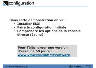 configuration
Dans cette démonstration on va :
• Installer ESXi• Installer ESXi
• Faire la configuration initiale
• Comprendre les options de la console
directe (Jaune)
VMware vSphere 5.0 alphorm.com™©
Pour Télécharger une version
d’essai de 60 jours :
www.vmware.com/tryvmware
 