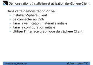 Démonstration : Installation et utilisation de vSphere Client
Dans cette démonstration on va :
• Installer vSphere Client
• Se connecter au ESXi
• Faire la vérification matérielle initiale• Faire la vérification matérielle initiale
• Faire la configuration initiale
• Utiliser l’interface graphique du vSphere Client
VMware vSphere 5.0 alphorm.com™©
 