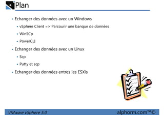 Plan
• Echanger des données avec un Windows
vSphere Client => Parcourir une banque de données
WinSCp
PowerCLI
• Echanger des données avec un Linux
Scp
Putty et scp
• Echanger des données entres les ESXis
VMware vSphere 5.0 alphorm.com™©
 