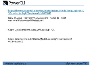 PowerCLI
• http://kb.vmware.com/selfservice/microsites/search.do?language=en_U
S&cmd=displayKC&externalId=2001041
• New-PSDrive -Provider VIMDatastore -Name ds –Root
vmstore:Datacenter1Datastore1vmstore:Datacenter1Datastore1
• Copy-DatastoreItem .vcsa.vmx.backup C:
• Copy-datastoreItem C:UsersModelDesktopvcsa.vmx.ver2
vcsa.vmx.ver2
VMware vSphere 5.0 alphorm.com™©
 