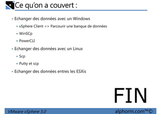 Ce qu’on a couvert :
• Echanger des données avec un Windows
vSphere Client => Parcourir une banque de données
WinSCp
PowerCLI
• Echanger des données avec un Linux
Scp
Putty et scp
• Echanger des données entres les ESXis
VMware vSphere 5.0 alphorm.com™©
FIN
 