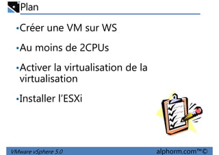 Plan
•Créer une VM sur WS
•Au moins de 2CPUs•Au moins de 2CPUs
•Activer la virtualisation de la
virtualisation
•Installer l’ESXi
VMware vSphere 5.0 alphorm.com™©
•Installer l’ESXi
 