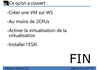 Ce qu’on a couvert :
•Créer une VM sur WS
•Au moins de 2CPUs•Au moins de 2CPUs
•Activer la virtualisation de la
virtualisation
•Installer l’ESXi
VMware vSphere 5.0 alphorm.com™©
•Installer l’ESXi
FIN
 