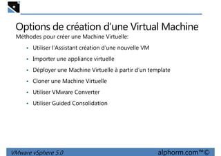 Options de création d’une Virtual Machine
Méthodes pour créer une Machine Virtuelle:
Utiliser l’Assistant création d’une nouvelle VM
Importer une appliance virtuelle
Déployer une Machine Virtuelle à partir d’un template
Cloner une Machine Virtuelle
Utiliser VMware Converter
Utiliser Guided Consolidation
VMware vSphere 5.0 alphorm.com™©
Utiliser Guided Consolidation
 
