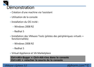 Démonstration
• Création d’une machine via l’assistant
• Utilisation de la console
• Installation du OS invité :• Installation du OS invité :
• Windows 2008 R2
• Redhat 5
• Installation des VMware Tools (pilotes des périphériques virtuels +
fonctionnalités)
• Windows 2008 R2
VMware vSphere 5.0 alphorm.com™©
• Windows 2008 R2
• Redhat 5
• Virtual Appliance et VA Marketplace
Ctrl+Alt+Suppr = Ctrl+Alt+lns dans la console
Ctrl+Alt = relacher la souris de la console
 