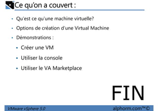 Ce qu’on a couvert :
• Qu’est ce qu’une machine virtuelle?
• Options de création d’une Virtual Machine
• Démonstrations :• Démonstrations :
Créer une VM
Utiliser la console
Utiliser le VA Marketplace
VMware vSphere 5.0 alphorm.com™©
FIN
 