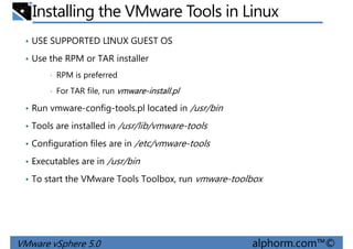 Installing the VMware Tools in Linux
• USE SUPPORTED LINUX GUEST OS
• Use the RPM or TAR installer
• RPM is preferred
• For TAR file, run vmware-install.pl
• Run vmware-config-tools.pl located in /usr/bin
• Tools are installed in /usr/lib/vmware-tools
• Configuration files are in /etc/vmware-tools
• Executables are in /usr/bin
VMware vSphere 5.0 alphorm.com™©
• Executables are in /usr/bin
• To start the VMware Tools Toolbox, run vmware-toolbox
 