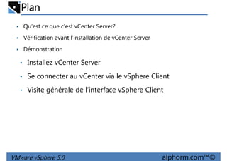 Plan
• Qu’est ce que c’est vCenter Server?
• Vérification avant l’installation de vCenter Server
• Démonstration
• Installez vCenter Server
• Se connecter au vCenter via le vSphere Client
• Visite générale de l’interface vSphere Client
VMware vSphere 5.0 alphorm.com™©
 