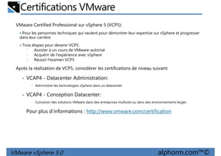Certifications VMware
VMware Certified Professional sur vSphere 5 (VCP5):
Pour les personnes techniques qui veulent pour démontrer leur expertise sur vSphere et progresser
dans leur carrière
Trois étapes pour devenir VCP5:
1. Assister à un cours de VMware-autorisé
Acquérir de l'expérience avec vSphere
1. Assister à un cours de VMware-autorisé
2. Acquérir de l'expérience avec vSphere
3. Réussir l'examen VCP5
Après la réalisation de VCP5, considérer les certifications de niveau suivant:
• VCAP4 - Datacenter Administration:
• Administrer les technologies vSphere dans un datacenter
• VCAP4 - Conception Datacenter:
• Concevoir des solutions VMware dans des entreprises multisite ou dans des environnements larges
VMware vSphere 5.0 alphorm.com™©
• Concevoir des solutions VMware dans des entreprises multisite ou dans des environnements larges
Pour plus d’informations : http://www.vmware.com/certification
 