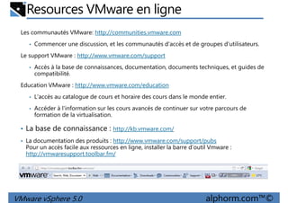 Resources VMware en ligne
Les communautés VMware: http://communities.vmware.com
• Commencer une discussion, et les communautés d'accès et de groupes d'utilisateurs.
Le support VMware : http://www.vmware.com/support
• Accès à la base de connaissances, documentation, documents techniques, et guides de• Accès à la base de connaissances, documentation, documents techniques, et guides de
compatibilité.
Education VMware : http://www.vmware.com/education
• L'accès au catalogue de cours et horaire des cours dans le monde entier.
• Accéder à l'information sur les cours avancés de continuer sur votre parcours de
formation de la virtualisation.
• La base de connaissance : http://kb.vmware.com/
VMware vSphere 5.0 alphorm.com™©
• La documentation des produits : http://www.vmware.com/support/pubs
Pour un accès facile aux ressources en ligne, installer la barre d’outil Vmware :
http://vmwaresupport.toolbar.fm/
 