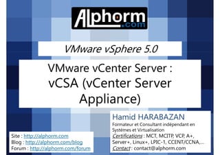 VMware vSphere 5.0
VMware vCenter Server :
vCSA (vCenter Server
Appliance)
VMware vSphere 5.0
VMware vSphere 5.0 alphorm.com™©
Appliance)
Hamid HARABAZAN
Formateur et Consultant indépendant en
Systèmes et Virtualisation
Certifications : MCT, MCITP, VCP, A+,
Server+, Linux+, LPIC-1, CCENT/CCNA,…
Contact : contact@alphorm.com
Site : http://alphorm.com
Blog : http://alphorm.com/blog
Forum : http://alphorm.com/forum
 