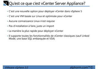 Qu’est ce que c’est vCenter Server Appliance?
• C’est une nouvelle option pour déployer vCenter dans vSphere 5
• C’est une VM basée sur Linux et optimisée pour vCenter
• Aucune connaissance Linux n’est requise
• Pas d’installation à faire, juste un import
• La manière la plus rapide pour déployer vCenter
• Il supporte toutes les fonctionnalités de vCenter classiques (sauf Linked
Mode, une base SQL embarquée et VSA)
VMware vSphere 5.0 alphorm.com™©
 