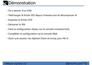 Démonstration
• On a besoin d’un ESXi
• Télécharger le fichier ISO depuis Vmware.com et décomprsser-le
• Importer le fichier OVF
• Démarrer la VM
• Faire la configuration réseau sur la console (vmware/root)
• Compléter la configuration via la console Web
• Ouvir une session via vSphere Client et envoy your life ☺
VMware vSphere 5.0 alphorm.com™©
 
