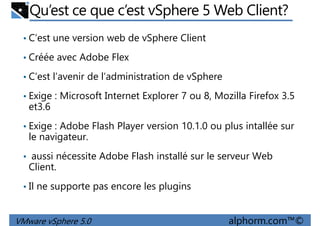 Qu’est ce que c’est vSphere 5 Web Client?
• C’est une version web de vSphere Client
• Créée avec Adobe Flex
• C’est l’avenir de l’administration de vSphere• C’est l’avenir de l’administration de vSphere
• Exige : Microsoft Internet Explorer 7 ou 8, Mozilla Firefox 3.5
et3.6
• Exige : Adobe Flash Player version 10.1.0 ou plus intallée sur
le navigateur.
• aussi nécessite Adobe Flash installé sur le serveur Web
VMware vSphere 5.0 alphorm.com™©
• aussi nécessite Adobe Flash installé sur le serveur Web
Client.
• Il ne supporte pas encore les plugins
 