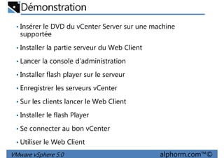 Démonstration
• Insérer le DVD du vCenter Server sur une machine
supportée
• Installer la partie serveur du Web Client
• Lancer la console d’administration
• Installer flash player sur le serveur
• Enregistrer les serveurs vCenter
• Sur les clients lancer le Web Client
VMware vSphere 5.0 alphorm.com™©
• Sur les clients lancer le Web Client
• Installer le flash Player
• Se connecter au bon vCenter
• Utiliser le Web Client
 