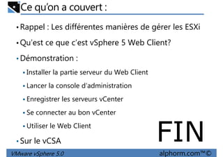 Ce qu’on a couvert :
•Rappel : Les différentes manières de gérer les ESXi
•Qu’est ce que c’est vSphere 5 Web Client?
Démonstration :•Démonstration :
Installer la partie serveur du Web Client
Lancer la console d’administration
Enregistrer les serveurs vCenter
VMware vSphere 5.0 alphorm.com™©
Se connecter au bon vCenter
Utiliser le Web Client
•Sur le vCSA FIN
 
