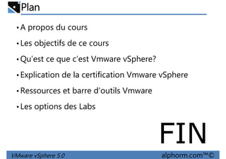 Plan
•A propos du cours
•Les objectifs de ce cours
Qu’est ce que c’est Vmware vSphere?•Qu’est ce que c’est Vmware vSphere?
•Explication de la certification Vmware vSphere
•Ressources et barre d’outils Vmware
•Les options des Labs
VMware vSphere 5.0 alphorm.com™©
•Les options des Labs
FIN
 