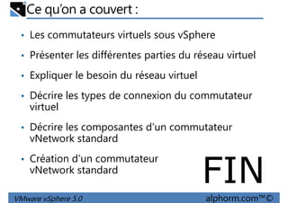 Ce qu’on a couvert :
• Les commutateurs virtuels sous vSphere
• Présenter les différentes parties du réseau virtuel
Expliquer le besoin du réseau virtuel• Expliquer le besoin du réseau virtuel
• Décrire les types de connexion du commutateur
virtuel
• Décrire les composantes d’un commutateur
vNetwork standard
VMware vSphere 5.0 alphorm.com™©
vNetwork standard
• Création d’un commutateur
vNetwork standard
FIN
 