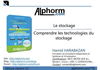 Le stockageLe stockage
Comprendre les technologies du
stockage
VMware vSphere 5.0 alphorm.com™©
Hamid HARABAZAN
Formateur et Consultant indépendant en
Systèmes et Virtualisation
Certifications : MCT, MCITP, VCP, A+,
Server+, Linux+, LPIC-1, CCENT/CCNA,…
Contact : contact@alphorm.com
Site : http://alphorm.com
Blog : http://alphorm.com/blog
Forum : http://alphorm.com/forum
 