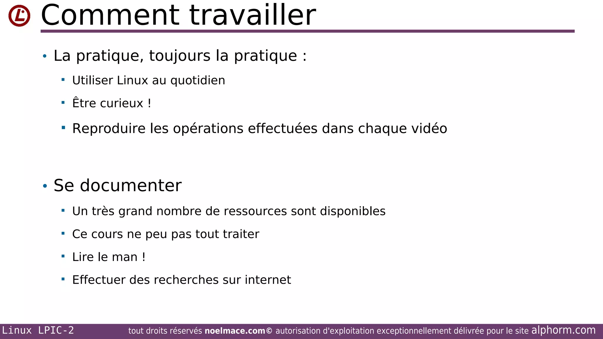 Comment travailler
• La pratique, toujours la pratique :


Utiliser Linux au quotidien



Être curieux !



Reproduire les opérations effectuées dans chaque vidéo

• Se documenter


Un très grand nombre de ressources sont disponibles



Ce cours ne peu pas tout traiter



Lire le man !



Effectuer des recherches sur internet

Linux LPIC-2

tout droits réservés noelmace.com© autorisation d'exploitation exceptionnellement délivrée pour le site

alphorm.com

 