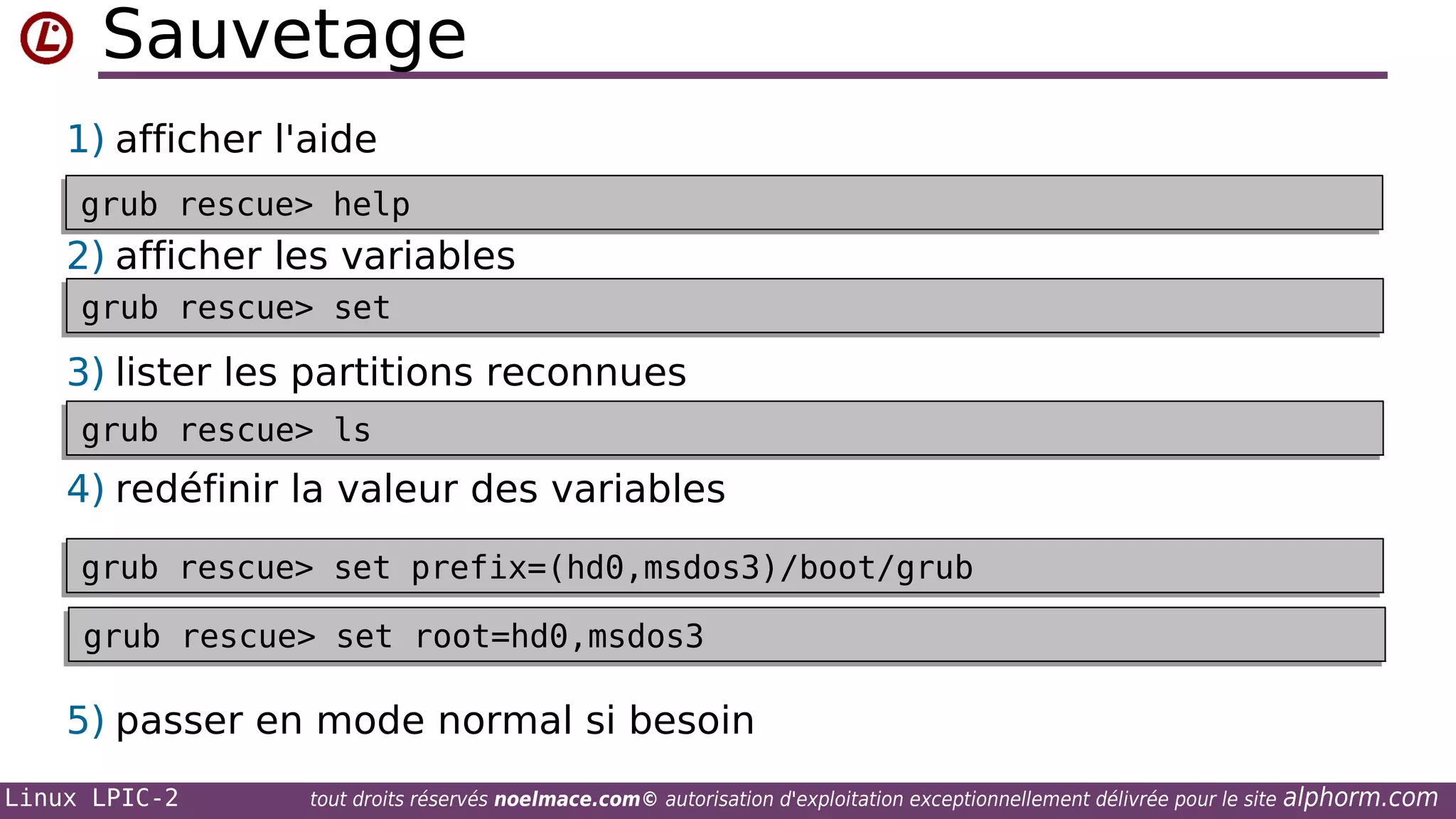 Sauvetage
1) afficher l'aide
grub rescue> help
grub rescue> help

2) afficher les variables
grub rescue> set
grub rescue> set

3) lister les partitions reconnues
grub rescue> ls
grub rescue> ls

4) redéfinir la valeur des variables
grub rescue> set prefix=(hd0,msdos3)/boot/grub
grub rescue> set prefix=(hd0,msdos3)/boot/grub
grub rescue> set root=hd0,msdos3
grub rescue> set root=hd0,msdos3

5) passer en mode normal si besoin
Linux LPIC-2

tout droits réservés noelmace.com© autorisation d'exploitation exceptionnellement délivrée pour le site

alphorm.com

 