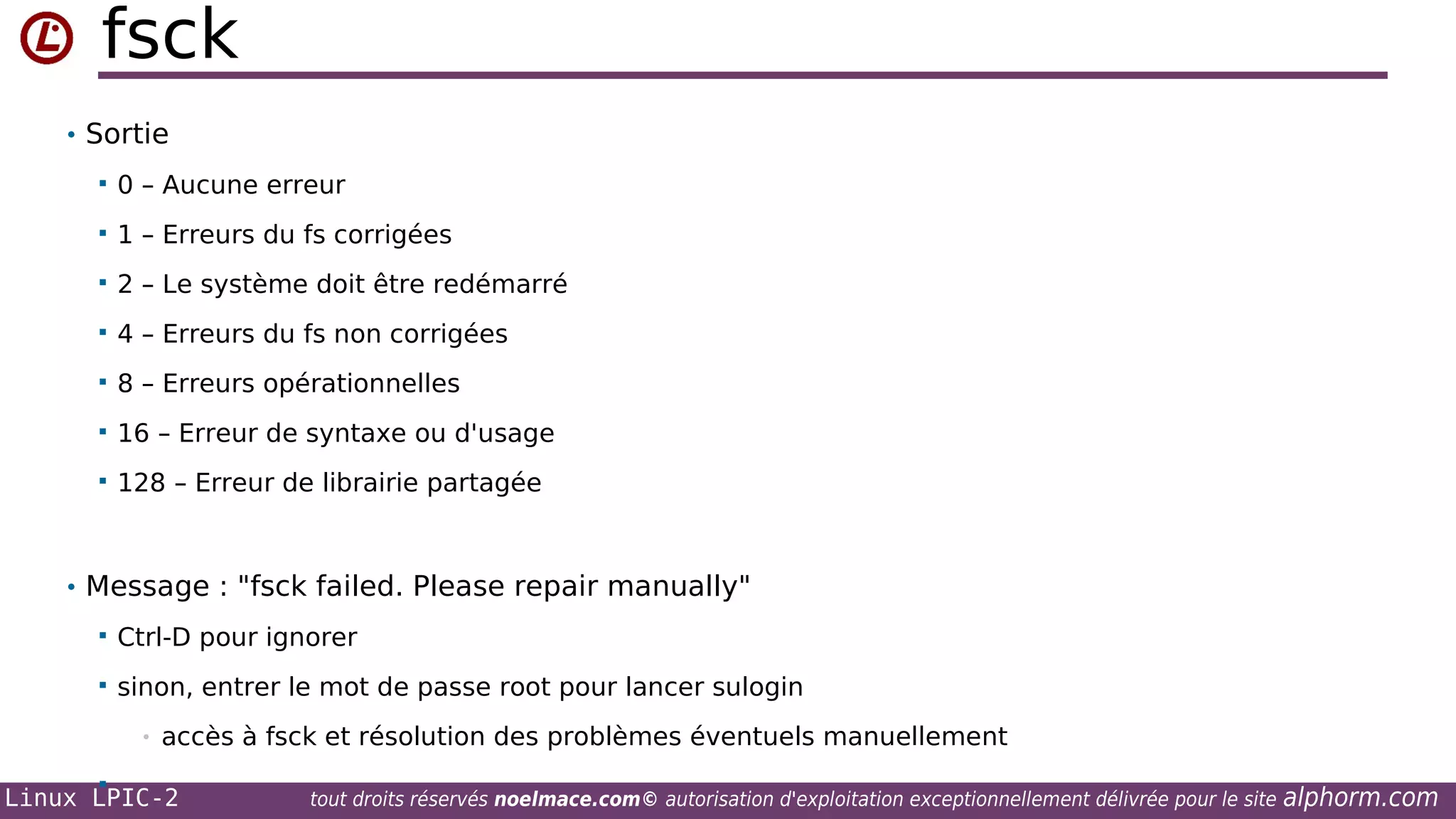 fsck
• Sortie


0 – Aucune erreur



1 – Erreurs du fs corrigées



2 – Le système doit être redémarré



4 – Erreurs du fs non corrigées



8 – Erreurs opérationnelles



16 – Erreur de syntaxe ou d'usage



128 – Erreur de librairie partagée

• Message : "fsck failed. Please repair manually"


Ctrl-D pour ignorer



sinon, entrer le mot de passe root pour lancer sulogin
•



accès à fsck et résolution des problèmes éventuels manuellement

Linux LPIC-2

tout droits réservés noelmace.com© autorisation d'exploitation exceptionnellement délivrée pour le site

alphorm.com

 