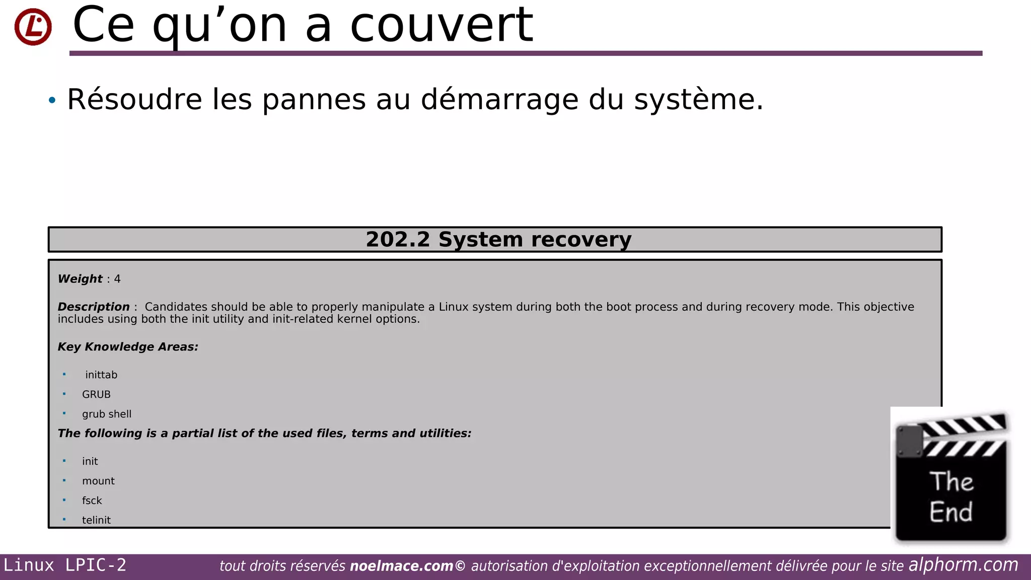 Ce qu’on a couvert
• Résoudre les pannes au démarrage du système.

202.2 System recovery
Weight : 4
Description : Candidates should be able to properly manipulate a Linux system during both the boot process and during recovery mode. This objective
includes using both the init utility and init-related kernel options.
Key Knowledge Areas:


inittab



GRUB



grub shell

The following is a partial list of the used files, terms and utilities:


init



mount



fsck



telinit

Linux LPIC-2

tout droits réservés noelmace.com© autorisation d'exploitation exceptionnellement délivrée pour le site

alphorm.com

 