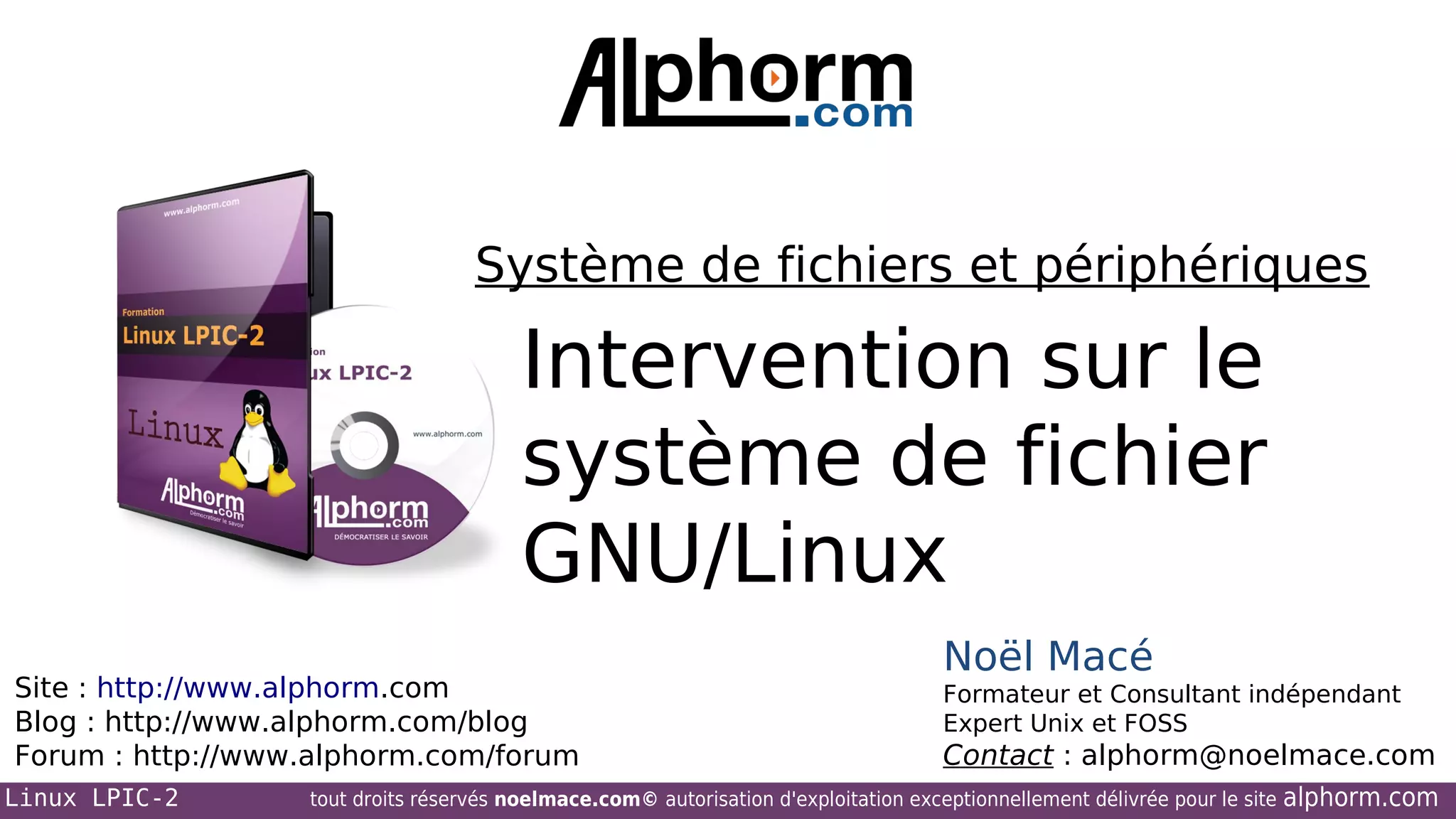 Système de fichiers et périphériques

Intervention sur le
système de fichier
GNU/Linux
Site : http://www.alphorm.com
Blog : http://www.alphorm.com/blog
Forum : http://www.alphorm.com/forum
Linux LPIC-2

Noël Macé
Formateur et Consultant indépendant
Expert Unix et FOSS

Contact : alphorm@noelmace.com

tout droits réservés noelmace.com© autorisation d'exploitation exceptionnellement délivrée pour le site

alphorm.com

 