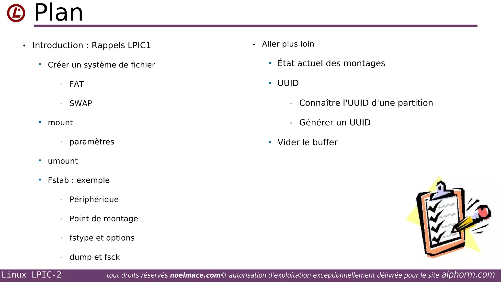 Plan
• Introduction : Rappels LPIC1


•


FAT



État actuel des montages



Créer un système de fichier
•

• Aller plus loin

UUID

SWAP

•
•

mount
•

paramètres



Générer un UUID

Vider le buffer

umount





Connaître l'UUID d'une partition

Fstab : exemple
•

Périphérique

•

Point de montage

•

fstype et options

•

dump et fsck

Linux LPIC-2

tout droits réservés noelmace.com© autorisation d'exploitation exceptionnellement délivrée pour le site

alphorm.com

 