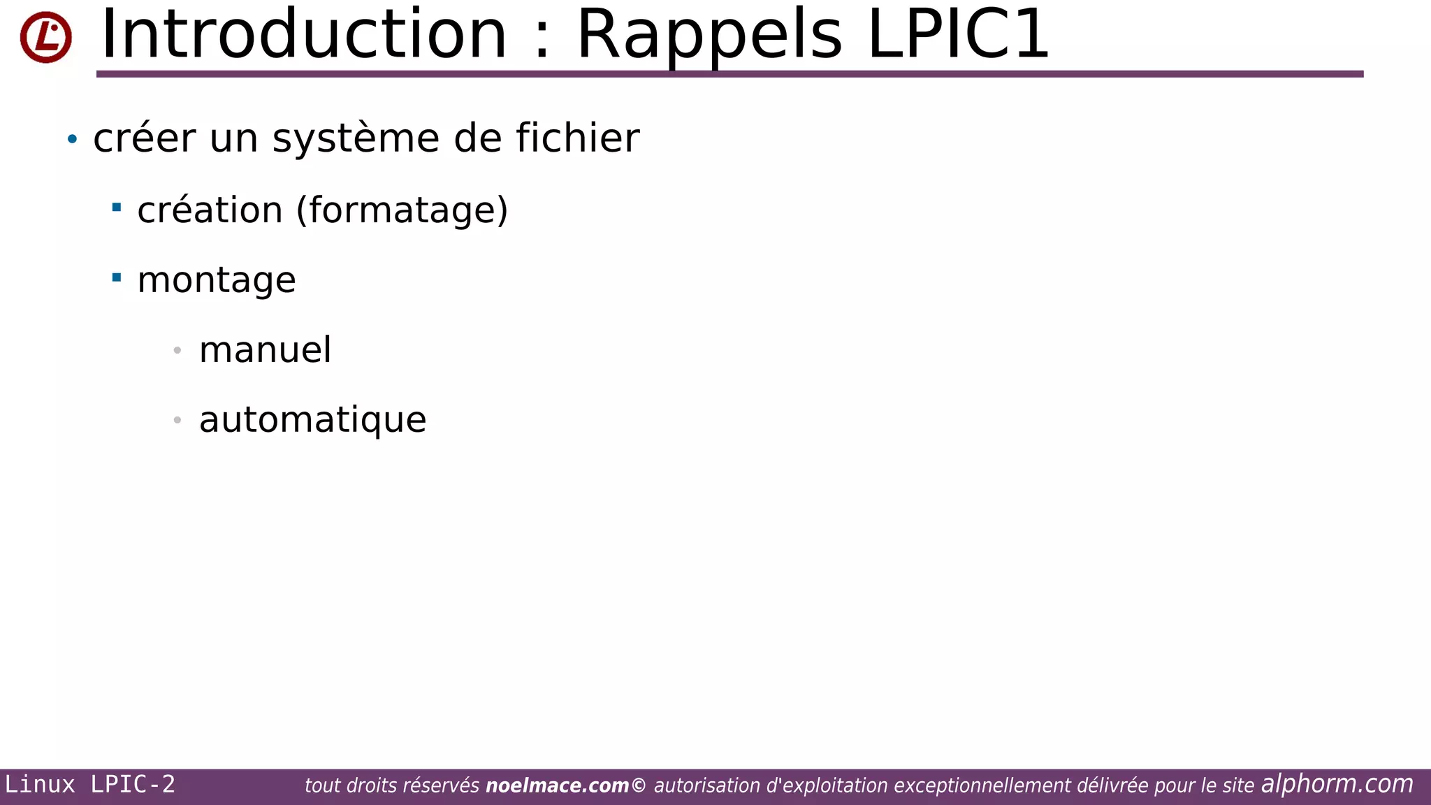 Introduction : Rappels LPIC1
• créer un système de fichier


création (formatage)



montage
•

manuel

•

automatique

Linux LPIC-2

tout droits réservés noelmace.com© autorisation d'exploitation exceptionnellement délivrée pour le site

alphorm.com

 