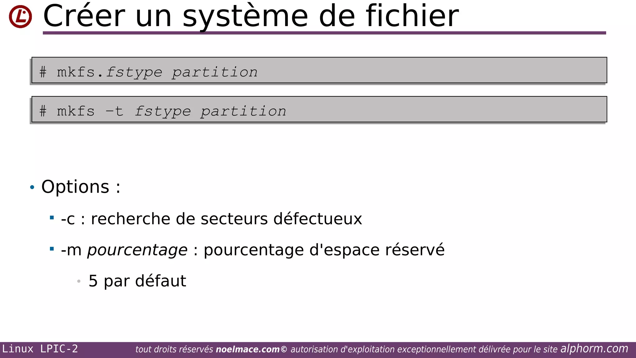 Créer un système de fichier
# mkfs.fstype partition
# mkfs.fstype partition
# mkfs –t fstype partition
# mkfs –t fstype partition

• Options :


-c : recherche de secteurs défectueux



-m pourcentage : pourcentage d'espace réservé
•

Linux LPIC-2

5 par défaut

tout droits réservés noelmace.com© autorisation d'exploitation exceptionnellement délivrée pour le site

alphorm.com

 