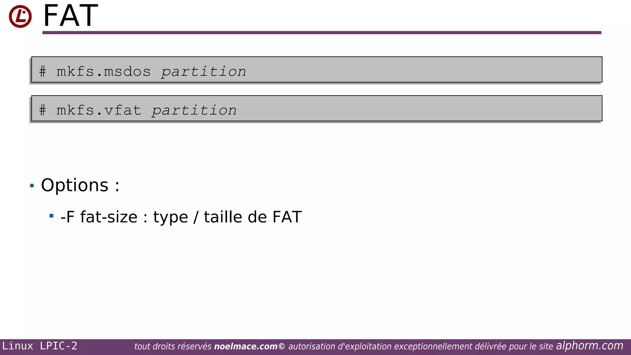 FAT
# mkfs.msdos partition
# mkfs.msdos partition
# mkfs.vfat partition
# mkfs.vfat partition

• Options :


-F fat-size : type / taille de FAT

Linux LPIC-2

tout droits réservés noelmace.com© autorisation d'exploitation exceptionnellement délivrée pour le site

alphorm.com

 
