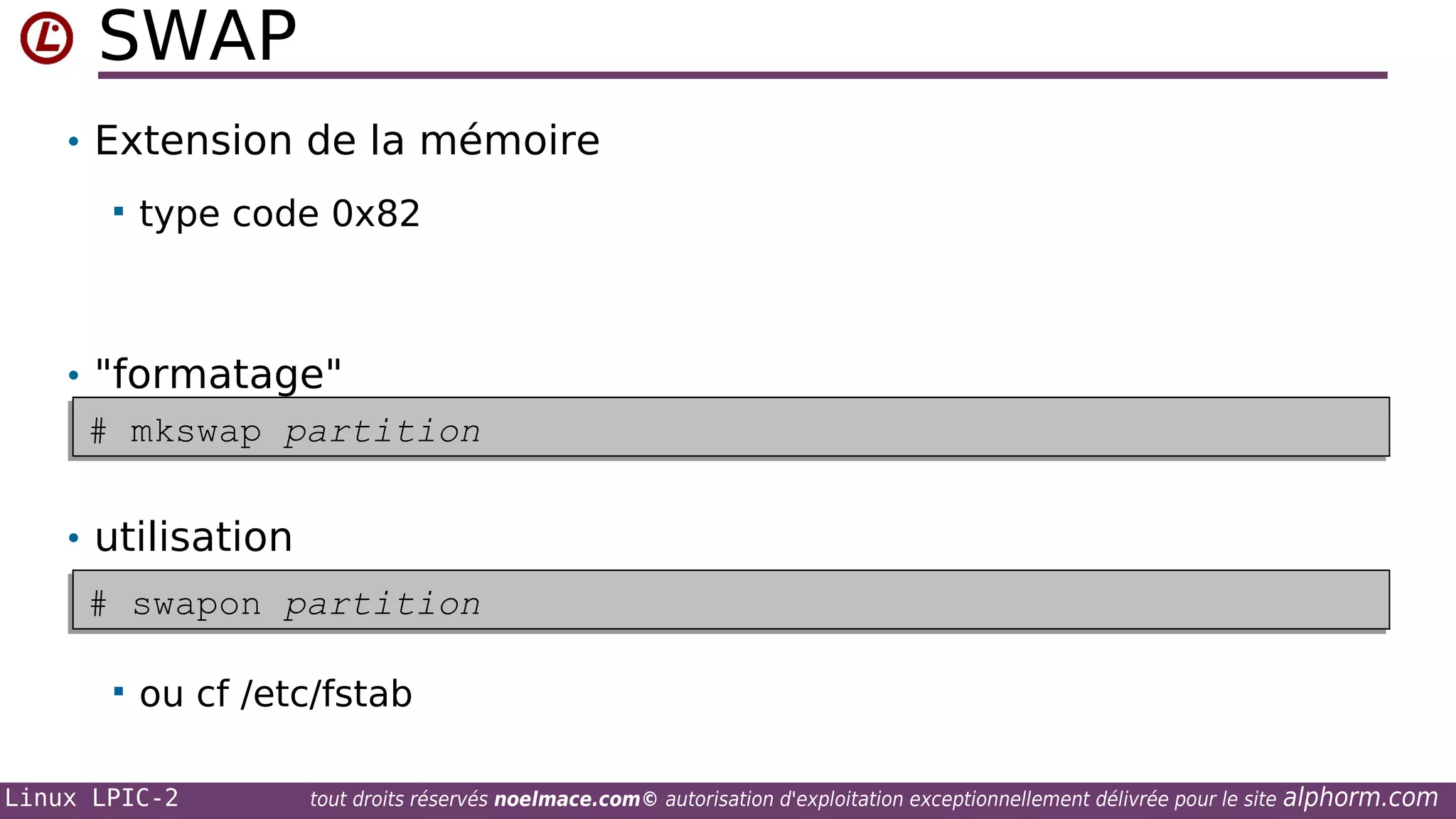 SWAP
• Extension de la mémoire


type code 0x82

• "formatage"
# mkswap partition
# mkswap partition
• utilisation
# swapon partition
# swapon partition


ou cf /etc/fstab

Linux LPIC-2

tout droits réservés noelmace.com© autorisation d'exploitation exceptionnellement délivrée pour le site

alphorm.com

 