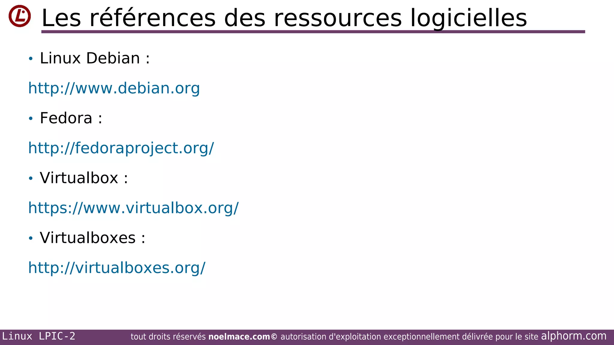Les références des ressources logicielles
• Linux Debian :

http://www.debian.org
• Fedora :

http://fedoraproject.org/
• Virtualbox :

https://www.virtualbox.org/
• Virtualboxes :

http://virtualboxes.org/

Linux LPIC-2

tout droits réservés noelmace.com© autorisation d'exploitation exceptionnellement délivrée pour le site

alphorm.com

 