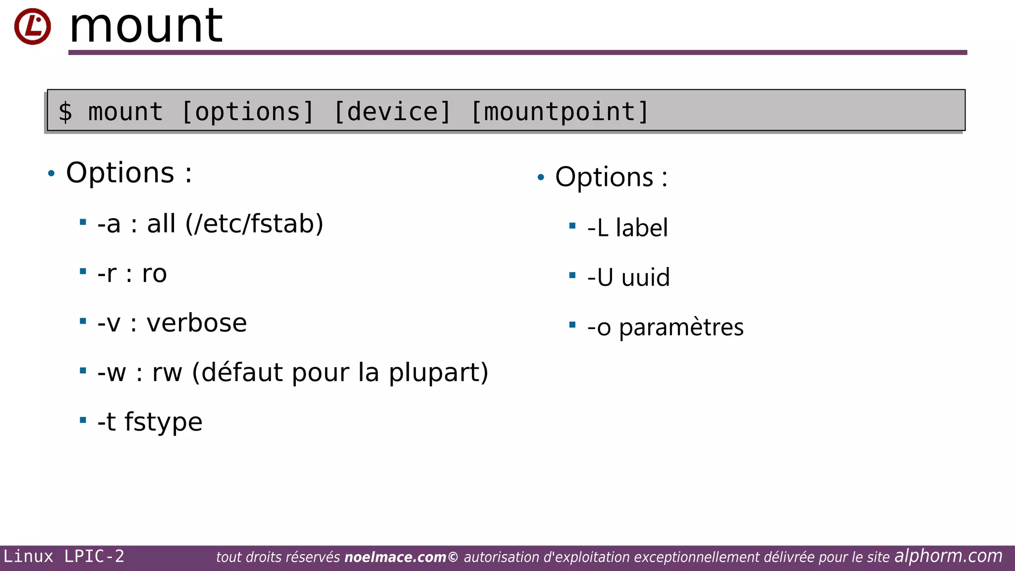 mount
$ mount [options] [device] [mountpoint]
$ mount [options] [device] [mountpoint]
• Options :

• Options :



-a : all (/etc/fstab)



-L label



-r : ro



-U uuid



-v : verbose



-o paramètres



-w : rw (défaut pour la plupart)



-t fstype

Linux LPIC-2

tout droits réservés noelmace.com© autorisation d'exploitation exceptionnellement délivrée pour le site

alphorm.com

 