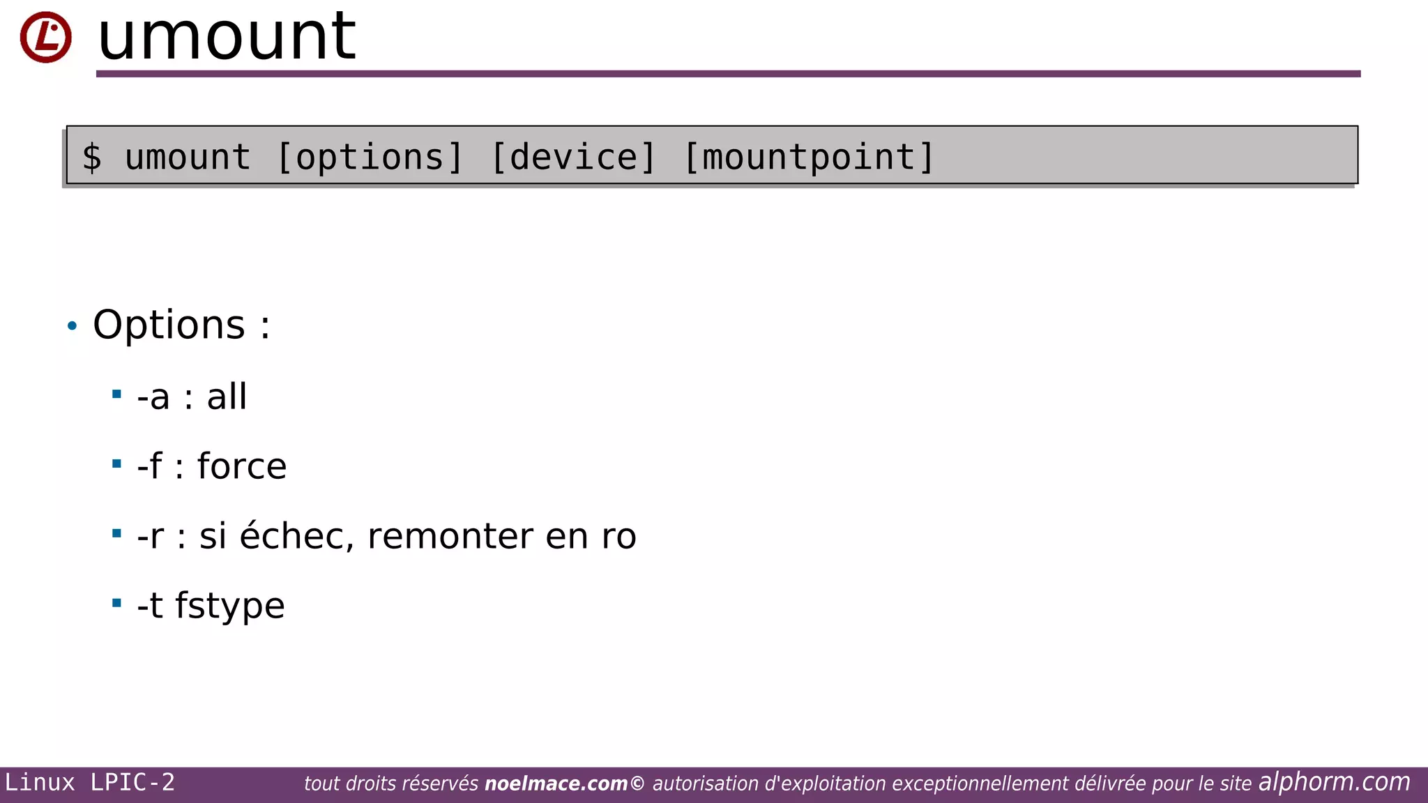 umount
$ umount [options] [device] [mountpoint]
$ umount [options] [device] [mountpoint]

• Options :


-a : all



-f : force



-r : si échec, remonter en ro



-t fstype

Linux LPIC-2

tout droits réservés noelmace.com© autorisation d'exploitation exceptionnellement délivrée pour le site

alphorm.com

 
