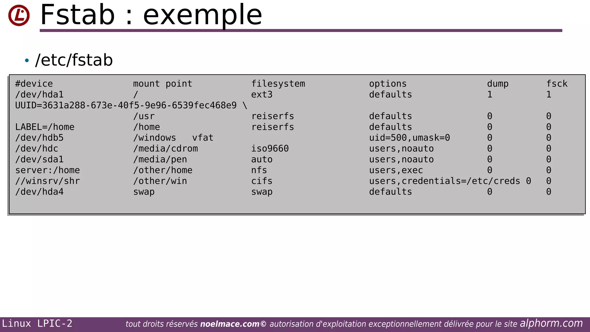 Fstab : exemple
• /etc/fstab
#device
mount point
filesystem
#device
mount point
filesystem
/dev/hda1
/
ext3
/dev/hda1
/
ext3
UUID=3631a288-673e-40f5-9e96-6539fec468e9 
UUID=3631a288-673e-40f5-9e96-6539fec468e9 
/usr
reiserfs
/usr
reiserfs
LABEL=/home
/home
reiserfs
LABEL=/home
/home
reiserfs
/dev/hdb5
/windows
vfat
/dev/hdb5
/windows
vfat
/dev/hdc
/media/cdrom
iso9660
/dev/hdc
/media/cdrom
iso9660
/dev/sda1
/media/pen
auto
/dev/sda1
/media/pen
auto
server:/home
/other/home
nfs
server:/home
/other/home
nfs
//winsrv/shr
/other/win
cifs
//winsrv/shr
/other/win
cifs
/dev/hda4
swap
swap
/dev/hda4
swap
swap

Linux LPIC-2

options
options
defaults
defaults

dump
dump
1
1

fsck
fsck
1
1

defaults
0
defaults
0
defaults
0
defaults
0
uid=500,umask=0
0
uid=500,umask=0
0
users,noauto
0
users,noauto
0
users,noauto
0
users,noauto
0
users,exec
0
users,exec
0
users,credentials=/etc/creds 0
users,credentials=/etc/creds 0
defaults
0
defaults
0

tout droits réservés noelmace.com© autorisation d'exploitation exceptionnellement délivrée pour le site

0
0
0
0
0
0
0
0
0
0
0
0
0
0
0
0

alphorm.com

 