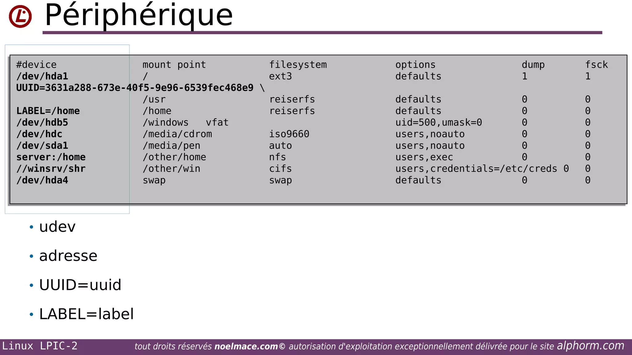 Périphérique
#device
mount point
filesystem
#device
mount point
filesystem
/dev/hda1
/
ext3
/dev/hda1
/
ext3
UUID=3631a288-673e-40f5-9e96-6539fec468e9 

UUID=3631a288-673e-40f5-9e96-6539fec468e9
/usr
reiserfs
/usr
reiserfs
LABEL=/home
/home
reiserfs
LABEL=/home
/home
reiserfs
/dev/hdb5
/windows
vfat
/dev/hdb5
/windows
vfat
/dev/hdc
/media/cdrom
iso9660
/dev/hdc
/media/cdrom
iso9660
/dev/sda1
/media/pen
auto
/dev/sda1
/media/pen
auto
server:/home
/other/home
nfs
server:/home
/other/home
nfs
//winsrv/shr
/other/win
cifs
//winsrv/shr
/other/win
cifs
/dev/hda4
swap
swap
/dev/hda4
swap
swap

options
options
defaults
defaults

dump
dump
1
1

fsck
fsck
1
1

defaults
0
defaults
0
defaults
0
defaults
0
uid=500,umask=0
0
uid=500,umask=0
0
users,noauto
0
users,noauto
0
users,noauto
0
users,noauto
0
users,exec
0
users,exec
0
users,credentials=/etc/creds 0
users,credentials=/etc/creds 0
defaults
0
defaults
0

0
0
0
0
0
0
0
0
0
0
0
0
0
0
0
0

• udev
• adresse
• UUID=uuid
• LABEL=label
Linux LPIC-2

tout droits réservés noelmace.com© autorisation d'exploitation exceptionnellement délivrée pour le site

alphorm.com

 