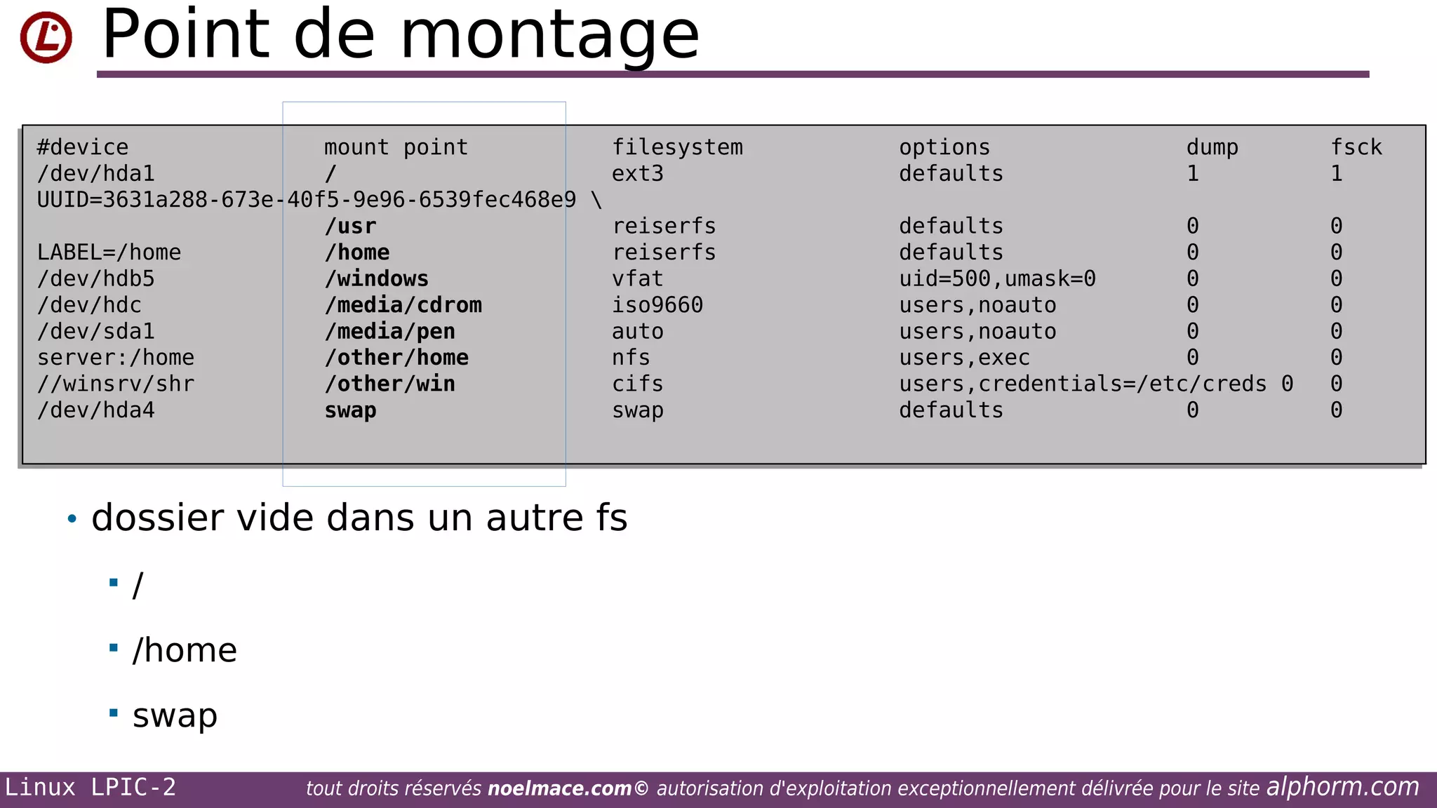 Point de montage
#device
mount point
filesystem
#device
mount point
filesystem
/dev/hda1
/
ext3
/dev/hda1
/
ext3
UUID=3631a288-673e-40f5-9e96-6539fec468e9 

UUID=3631a288-673e-40f5-9e96-6539fec468e9
/usr
reiserfs
/usr
reiserfs
LABEL=/home
/home
reiserfs
LABEL=/home
/home
reiserfs
/dev/hdb5
/windows
vfat
/dev/hdb5
/windows
vfat
/dev/hdc
/media/cdrom
iso9660
/dev/hdc
/media/cdrom
iso9660
/dev/sda1
/media/pen
auto
/dev/sda1
/media/pen
auto
server:/home
/other/home
nfs
server:/home
/other/home
nfs
//winsrv/shr
/other/win
cifs
//winsrv/shr
/other/win
cifs
/dev/hda4
swap
swap
/dev/hda4
swap
swap

options
options
defaults
defaults

dump
dump
1
1

fsck
fsck
1
1

defaults
0
defaults
0
defaults
0
defaults
0
uid=500,umask=0
0
uid=500,umask=0
0
users,noauto
0
users,noauto
0
users,noauto
0
users,noauto
0
users,exec
0
users,exec
0
users,credentials=/etc/creds 0
users,credentials=/etc/creds 0
defaults
0
defaults
0

0
0
0
0
0
0
0
0
0
0
0
0
0
0
0
0

• dossier vide dans un autre fs


/



/home



swap

Linux LPIC-2

tout droits réservés noelmace.com© autorisation d'exploitation exceptionnellement délivrée pour le site

alphorm.com

 