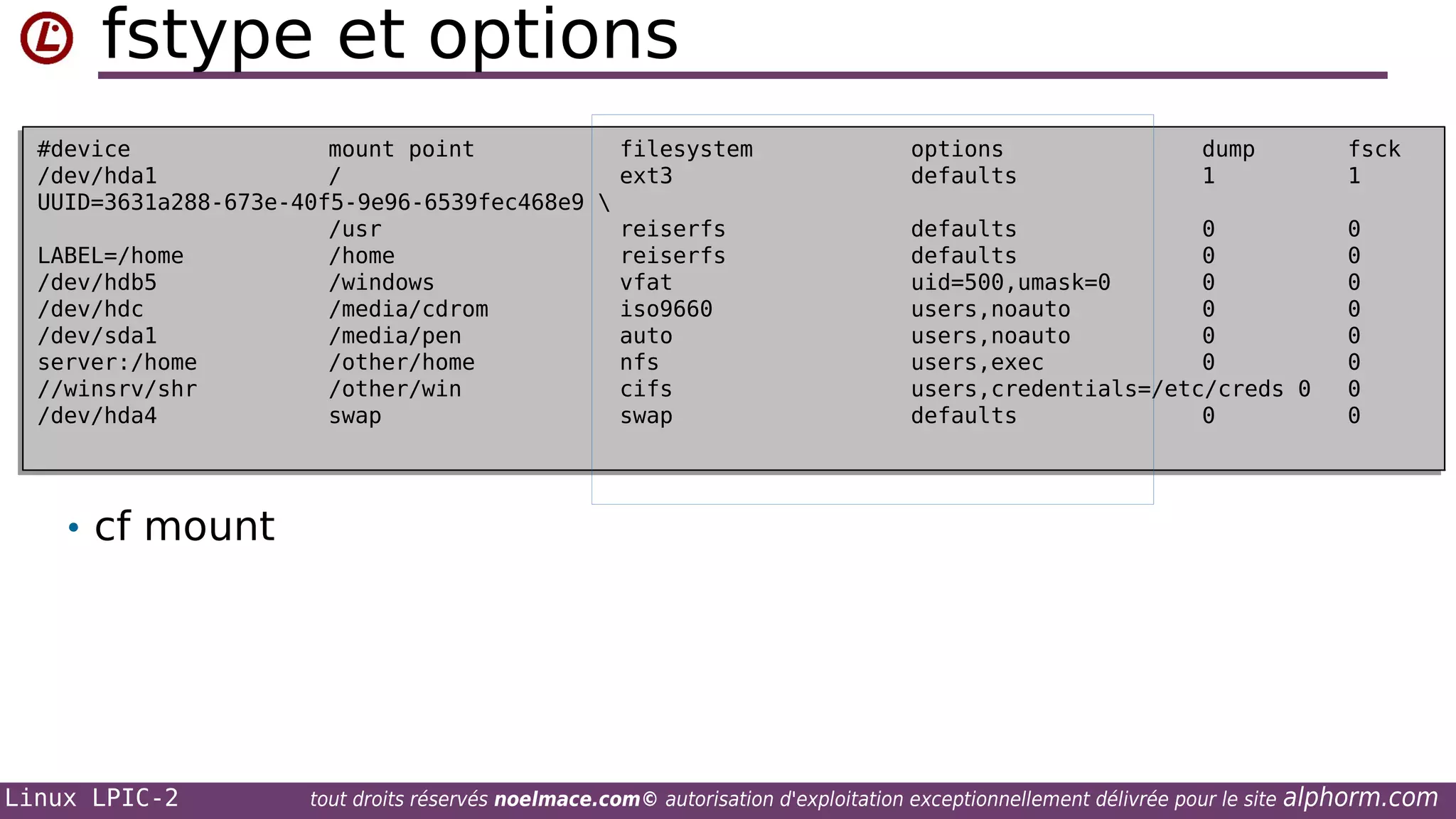 fstype et options
#device
mount point
filesystem
#device
mount point
filesystem
/dev/hda1
/
ext3
/dev/hda1
/
ext3
UUID=3631a288-673e-40f5-9e96-6539fec468e9 

UUID=3631a288-673e-40f5-9e96-6539fec468e9
/usr
reiserfs
/usr
reiserfs
LABEL=/home
/home
reiserfs
LABEL=/home
/home
reiserfs
/dev/hdb5
/windows
vfat
/dev/hdb5
/windows
vfat
/dev/hdc
/media/cdrom
iso9660
/dev/hdc
/media/cdrom
iso9660
/dev/sda1
/media/pen
auto
/dev/sda1
/media/pen
auto
server:/home
/other/home
nfs
server:/home
/other/home
nfs
//winsrv/shr
/other/win
cifs
//winsrv/shr
/other/win
cifs
/dev/hda4
swap
swap
/dev/hda4
swap
swap

options
options
defaults
defaults

dump
dump
1
1

fsck
fsck
1
1

defaults
0
defaults
0
defaults
0
defaults
0
uid=500,umask=0
0
uid=500,umask=0
0
users,noauto
0
users,noauto
0
users,noauto
0
users,noauto
0
users,exec
0
users,exec
0
users,credentials=/etc/creds 0
users,credentials=/etc/creds 0
defaults
0
defaults
0

0
0
0
0
0
0
0
0
0
0
0
0
0
0
0
0

• cf mount

Linux LPIC-2

tout droits réservés noelmace.com© autorisation d'exploitation exceptionnellement délivrée pour le site

alphorm.com

 